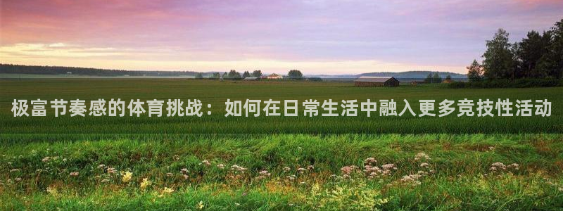77体育app下载官网：极富节奏感的体育挑战：如何在日常生活中融入更多竞技性活动